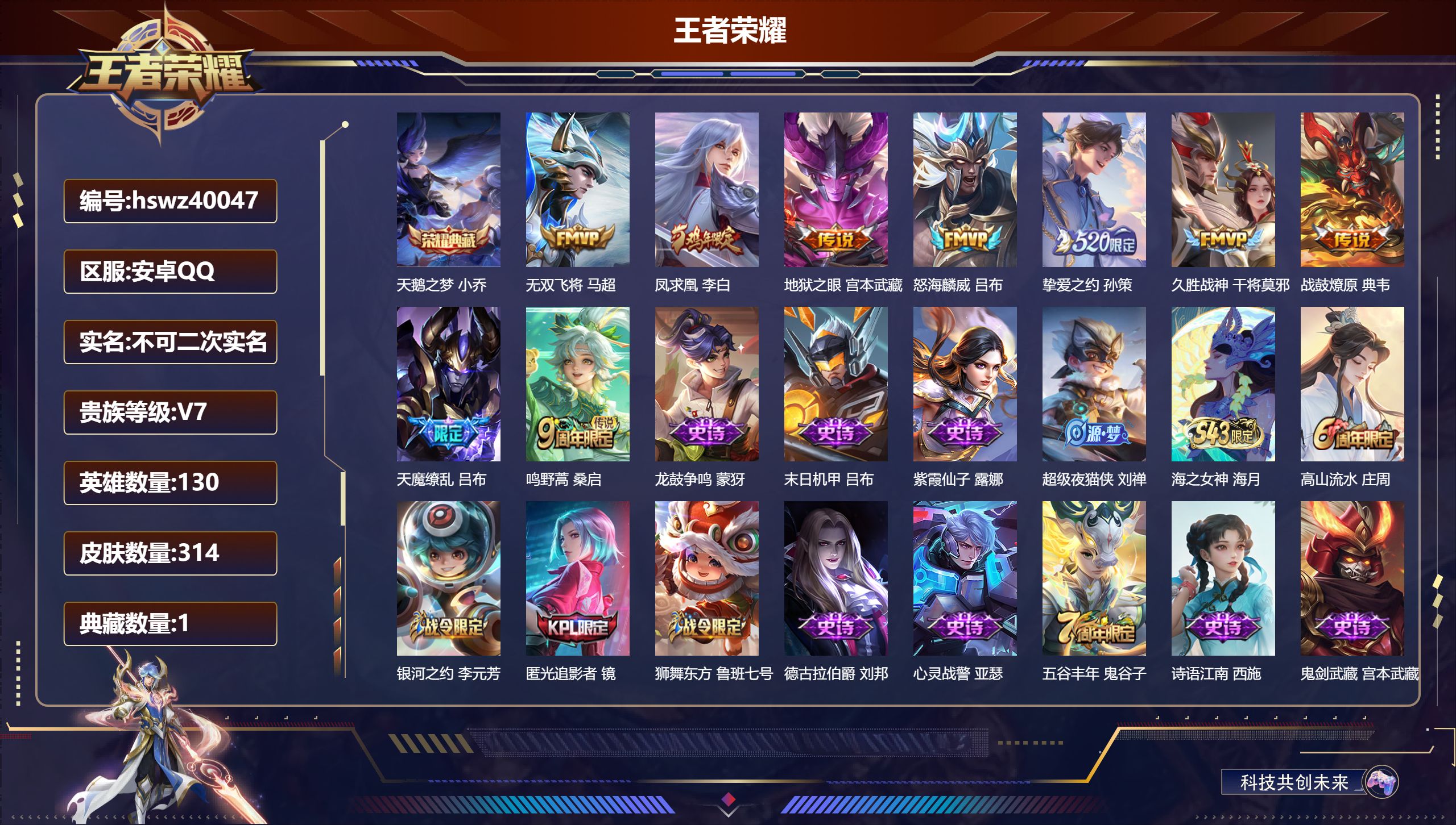 安卓QQ/V7/至尊星耀/314皮肤/130英雄/1典藏/0珍品无双/0无双/0珍品传说/9传说/91史诗/8稀有英雄【1 英雄全皮】心魔六耳全皮【1 典藏皮肤】天鹅之梦 小乔【9 传说皮肤】无双飞将 马超，凤求凰 李白，地狱之眼 宫本武藏，怒海麟威 吕布，挚爱之约 孙策，久胜战神 干将莫邪，战鼓燎原 典韦，天魔缭乱 吕布，鸣野蒿 桑启【91 史诗皮肤】龙鼓争鸣 蒙犽，末日机甲 吕布，紫霞仙子 露