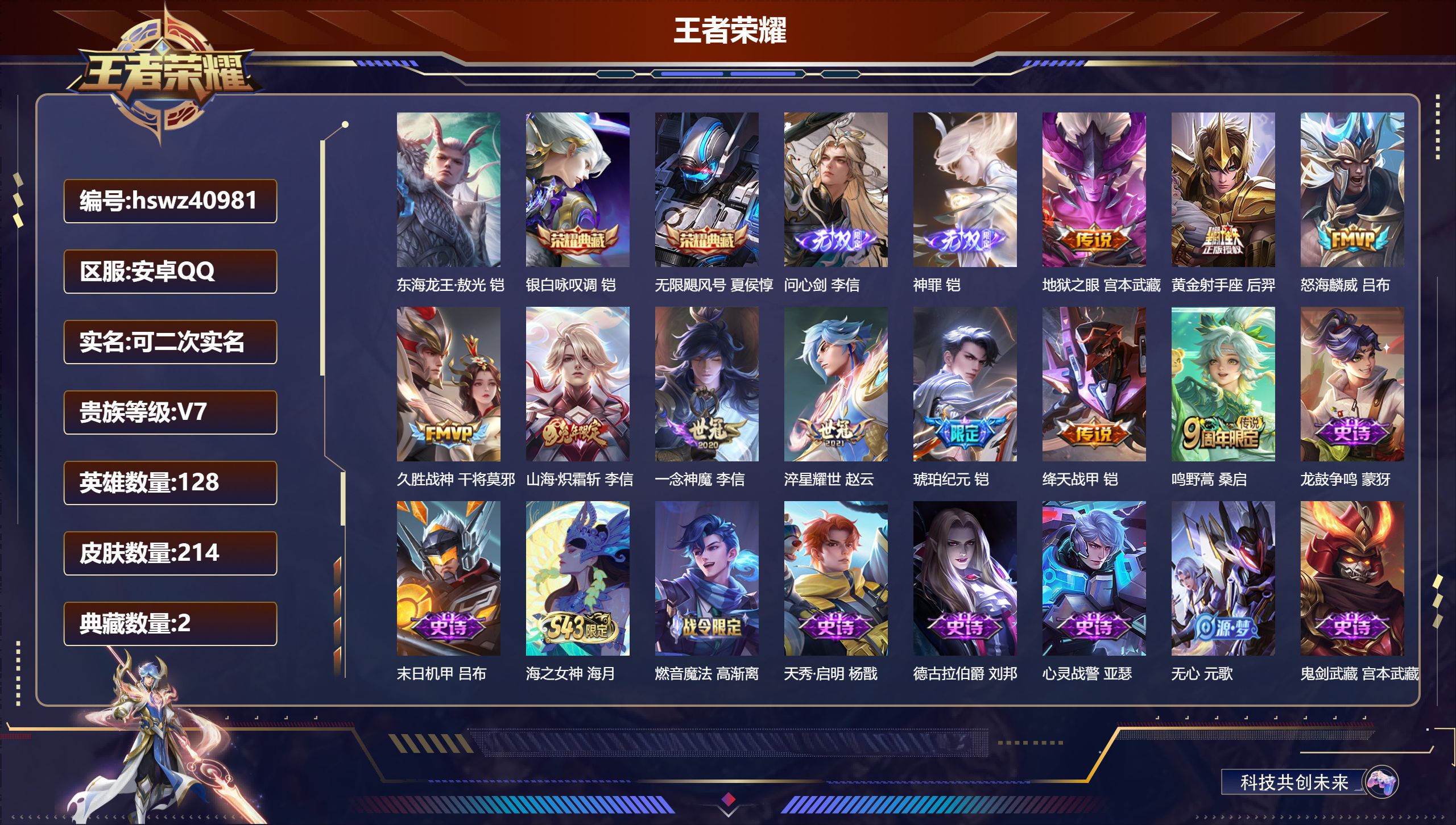 安卓QQ/V7/至尊星耀/214皮肤/128英雄/2典藏/0珍品无双/2无双/1珍品传说/10传说/70史诗/8稀有英雄【1 英雄全皮】李信全皮【1 珍品传说】东海龙王·敖光 铠【2 典藏皮肤】银白咏叹调 铠，无限飓风号 夏侯惇【2 无双皮肤】问心剑 李信，神罪 铠【10 传说皮肤】地狱之眼 宫本武藏，黄金射手座 后羿，怒海麟威 吕布，久胜战神 干将莫邪，山海·炽霜斩 李信，一念神魔 李信，淬星耀