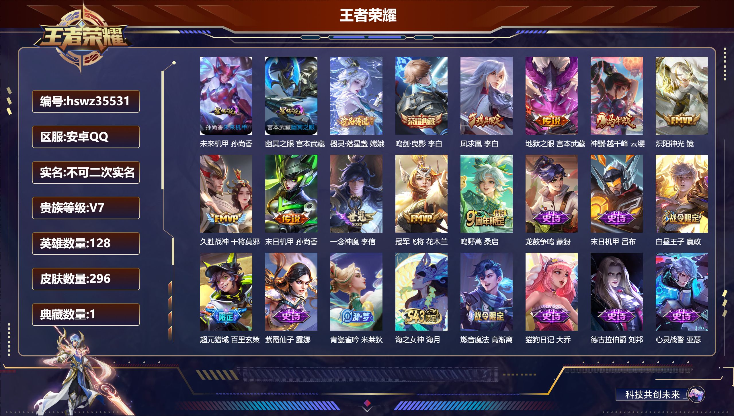 安卓QQ/V7/至尊星耀/296皮肤/128英雄/1典藏/0珍品无双/0无双/1珍品传说/9传说/82史诗/8稀有英雄【1 英雄全皮】心魔六耳全皮【2 星传说皮肤】未来机甲 孙尚香，幽冥之眼 宫本武藏【1 珍品传说】器灵·落星盏 嫦娥【1 典藏皮肤】鸣剑·曳影 李白【9 传说皮肤】凤求凰 李白，地狱之眼 宫本武藏，神骥·越千峰 云缨，炽阳神光 镜，久胜战神 干将莫邪，末日机甲 孙尚香，一念神魔 李