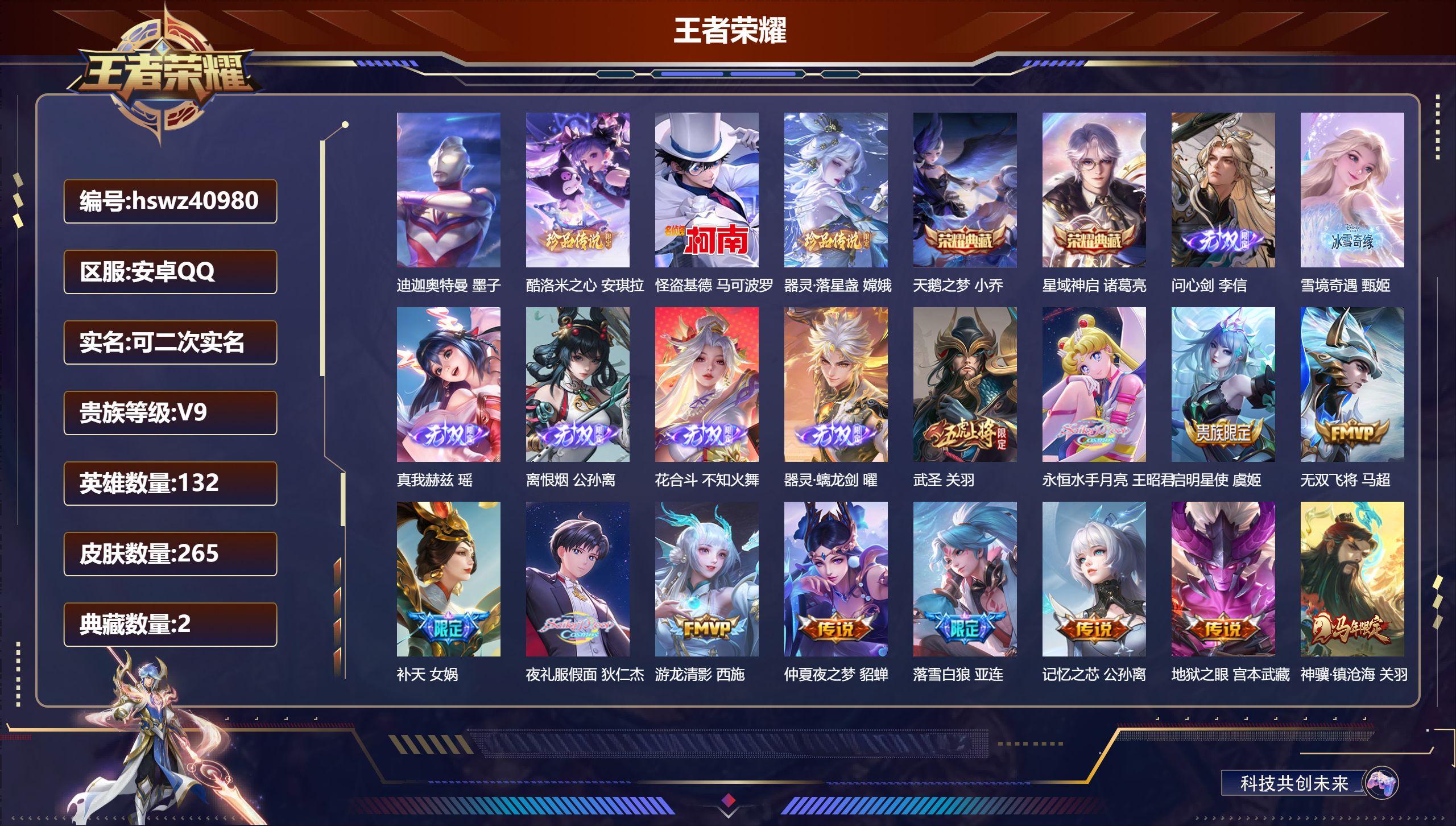 安卓QQ/V9/最强王者/265皮肤/132英雄/2典藏/0珍品无双/6无双/4珍品传说/31传说/97史诗/10稀有英雄【3 英雄全皮】不知火舞全皮，影全皮，心魔六耳全皮【4 珍品传说】迪迦奥特曼 墨子，酷洛米之心 安琪拉，怪盗基德 马可波罗，器灵·落星盏 嫦娥【2 典藏皮肤】天鹅之梦 小乔，星域神启 诸葛亮【6 无双皮肤】问心剑 李信，雪境奇遇 甄姬，真我赫兹 瑶，离恨烟 公孙离，花合斗 不知