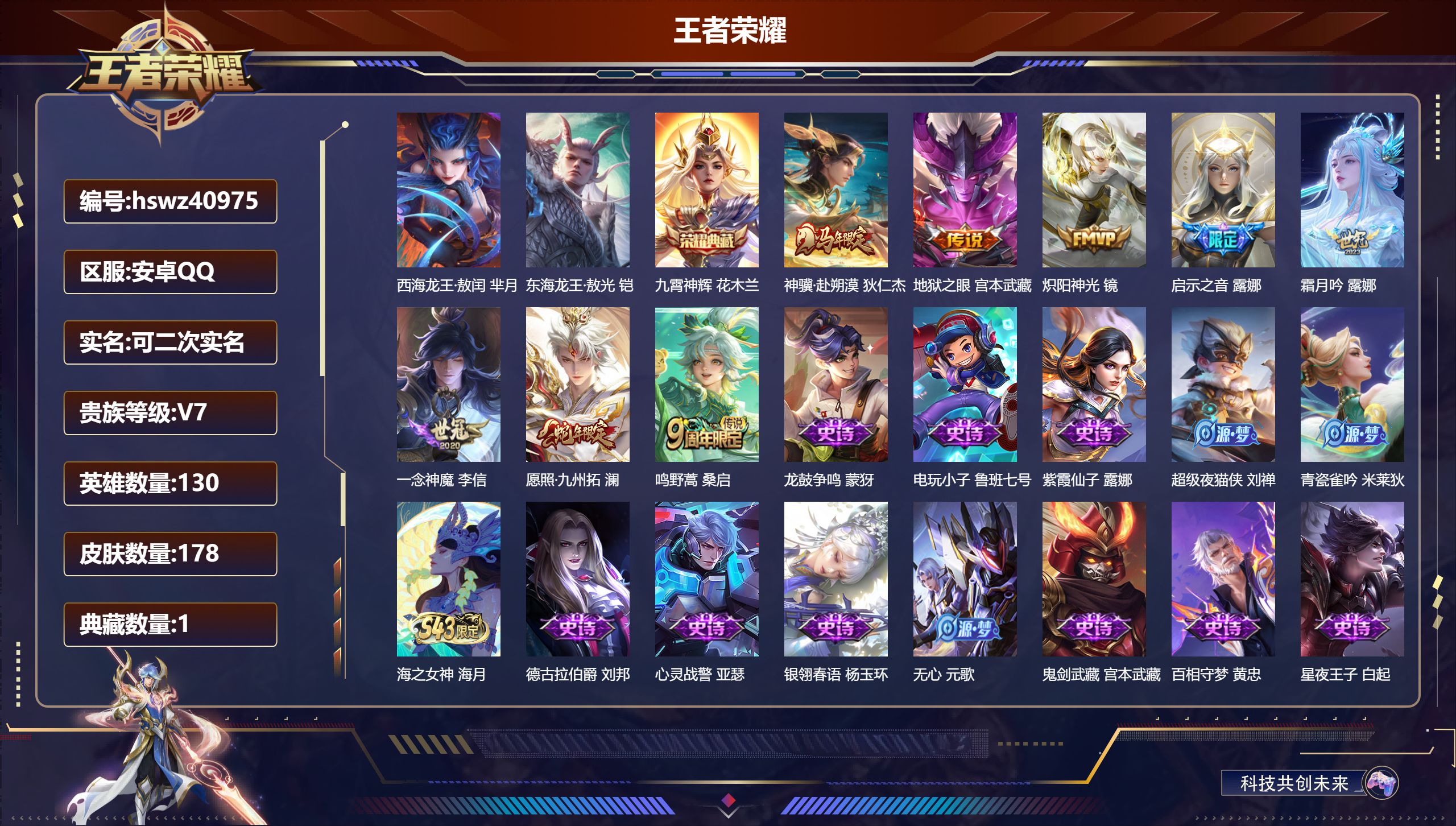 安卓QQ/V7/至尊星耀/178皮肤/130英雄/1典藏/0珍品无双/0无双/2珍品传说/8传说/57史诗/8稀有英雄【1 英雄全皮】心魔六耳全皮【2 珍品传说】西海龙王·敖闰 芈月，东海龙王·敖光 铠【1 典藏皮肤】九霄神辉 花木兰【8 传说皮肤】神骥·赴朔漠 狄仁杰，地狱之眼 宫本武藏，炽阳神光 镜，启示之音 露娜，霜月吟 露娜，一念神魔 李信，愿照·九州拓 澜，鸣野蒿 桑启【57 史诗皮肤】