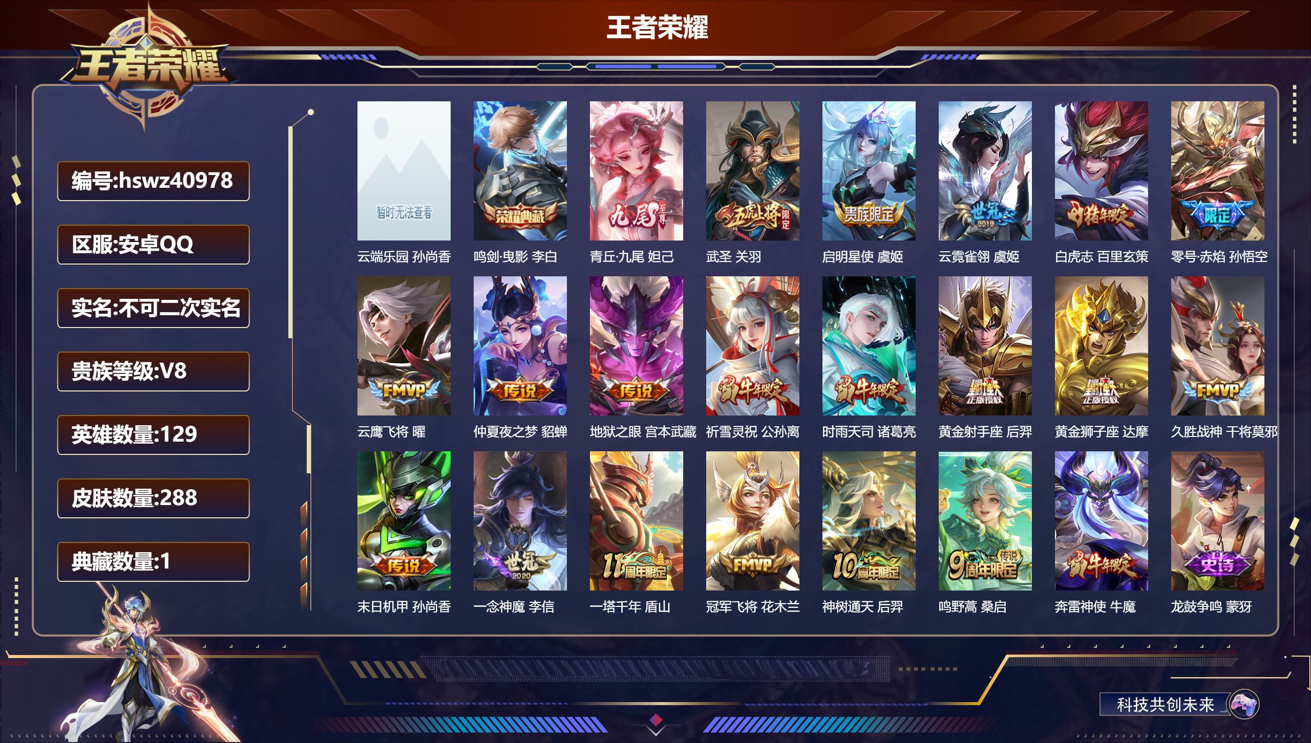 安卓QQ/V8/最强王者/288皮肤/129英雄/1典藏/1珍品无双/1无双/0珍品传说/19传说/88史诗/7稀有英雄【1 英雄全皮】影全皮【1 珍品无双】云端乐园 孙尚香【1 典藏皮肤】鸣剑·曳影 李白【1 无双皮肤】青丘·九尾 妲己【19 传说皮肤】武圣 关羽，启明星使 虞姬，云霓雀翎 虞姬，白虎志 百里玄策，零号·赤焰 孙悟空，云鹰飞将 曜，仲夏夜之梦 貂蝉，地狱之眼 宫本武藏，祈雪灵祝 