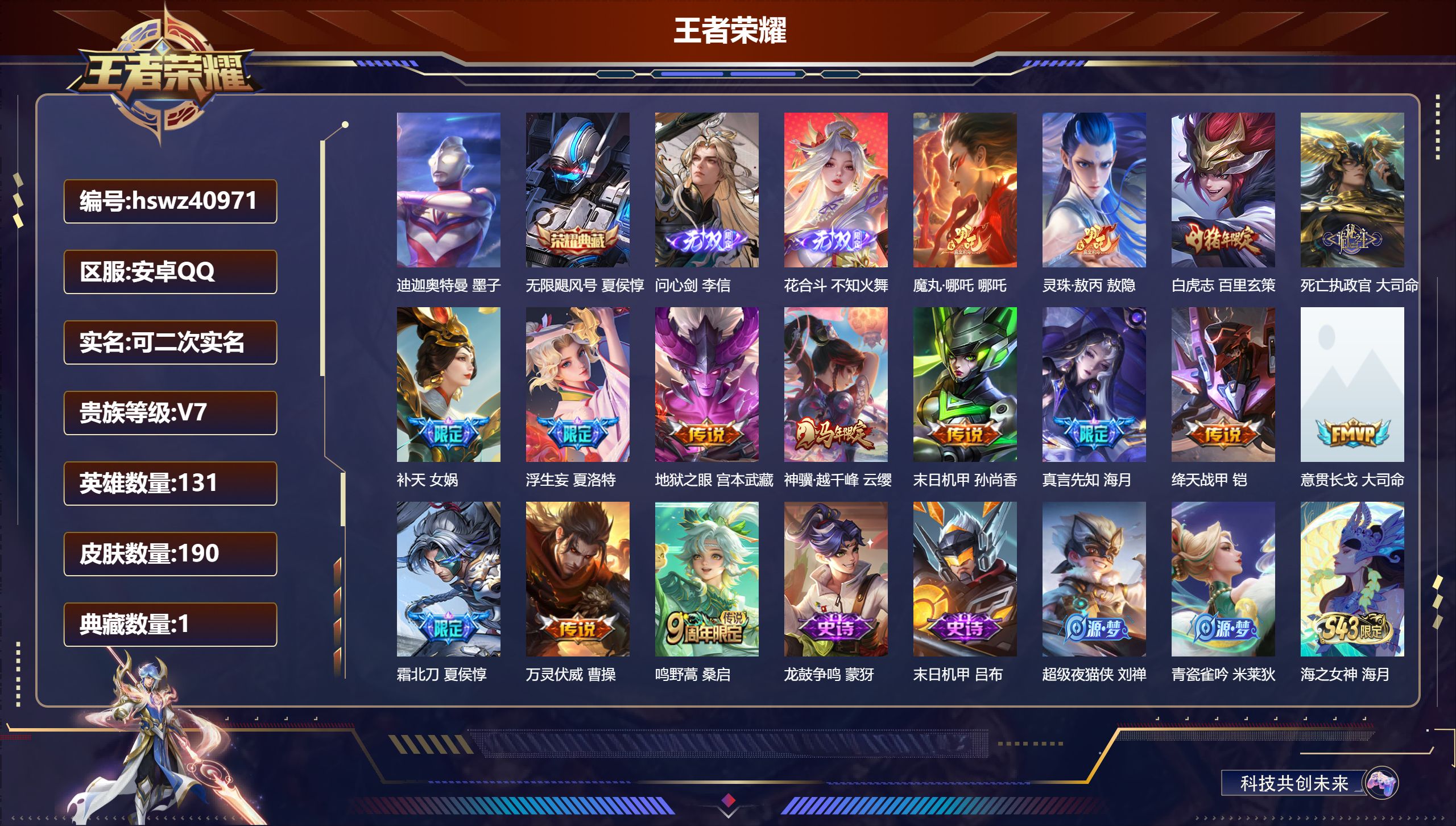 安卓QQ/V7/最强王者/190皮肤/131英雄/1典藏/0珍品无双/2无双/1珍品传说/15传说/57史诗/9稀有英雄【4 英雄全皮】孙权全皮，敖隐全皮，心魔六耳全皮，大禹全皮【1 珍品传说】迪迦奥特曼 墨子【1 典藏皮肤】无限飓风号 夏侯惇【2 无双皮肤】问心剑 李信，花合斗 不知火舞【15 传说皮肤】魔丸·哪吒 哪吒，灵珠·敖丙 敖隐，白虎志 百里玄策，死亡执政官 大司命，补天 女娲，浮生妄