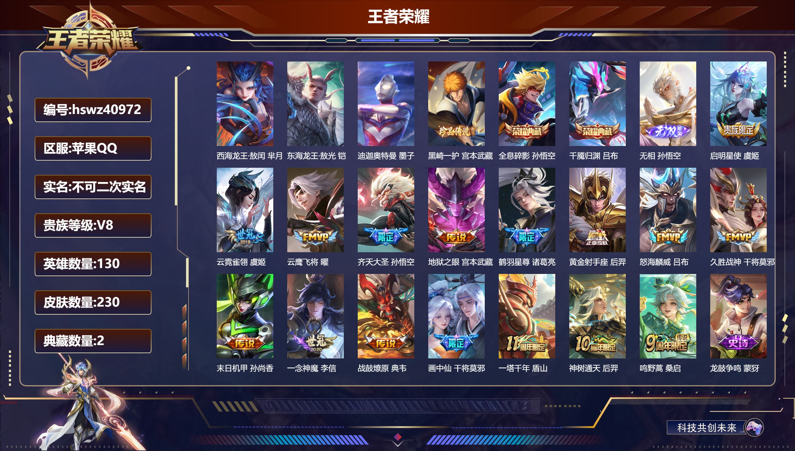 苹果QQ/V8/永恒钻石/230皮肤/130英雄/2典藏/0珍品无双/1无双/4珍品传说/16传说/67史诗/8稀有英雄【1 英雄全皮】影全皮【4 珍品传说】西海龙王·敖闰 芈月，东海龙王·敖光 铠，迪迦奥特曼 墨子，黑崎一护 宫本武藏【2 典藏皮肤】全息碎影 孙悟空，千魇归渊 吕布【1 无双皮肤】无相 孙悟空【16 传说皮肤】启明星使 虞姬，云霓雀翎 虞姬，云鹰飞将 曜，齐天大圣 孙悟空，地狱之