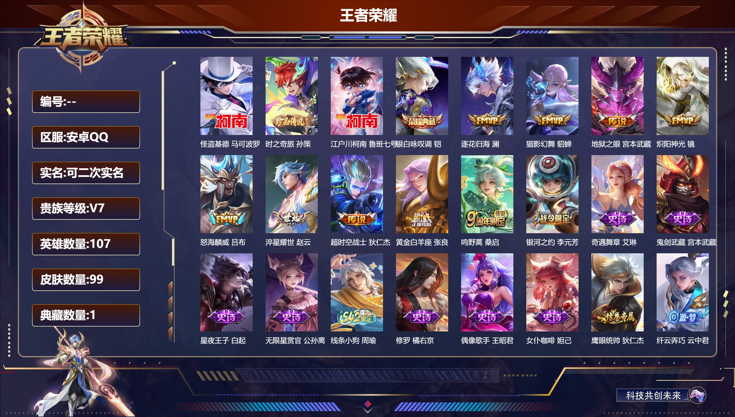 王者荣耀账号安卓QQ立即换绑13976银白咏叹调 珍品传说: 江户川柯南,怪盗基德,时之奇旅-孙策 星传说: 幽冥之眼 传说皮: 黄金白羊座,猫影幻舞,炽阳神光,地狱之眼,淬星耀世,超时空战士-狄仁杰,澜逐花归海 限定皮