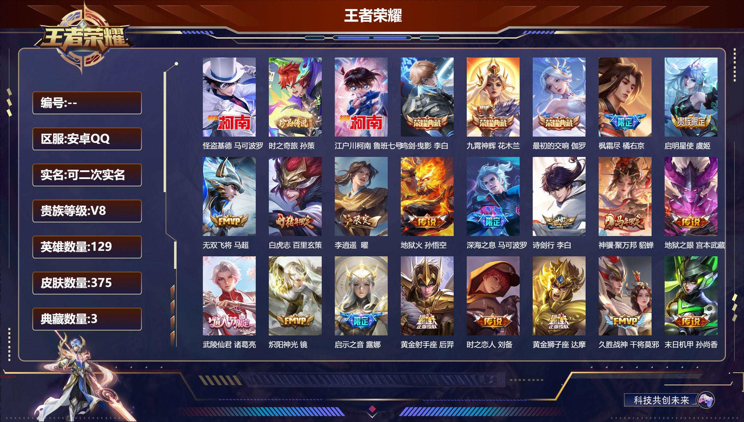 王者荣耀账号安卓QQ14756 鸣剑·曳影,九霄神辉,最初的交响 珍品传说: 江户川柯南,怪盗基德,时之奇旅-孙策 星传说: 未来机甲,幽冥之眼,幽冥火,星际治安官 传说皮: 黄金狮子座,黄金射手座,久胜战神,炽阳神光,