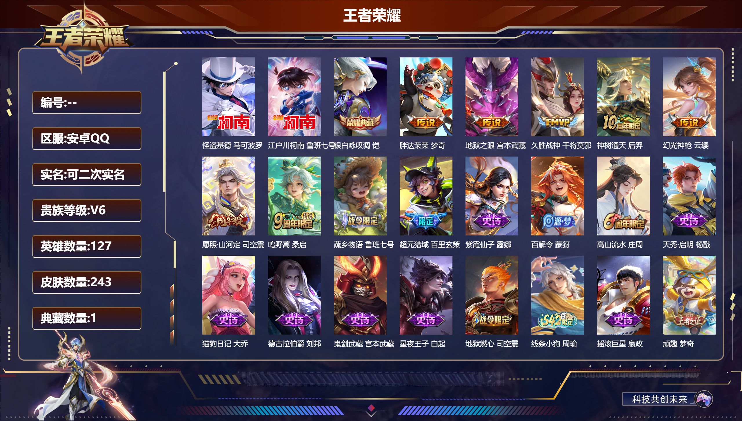 王者荣耀账号安卓QQ立即换绑14579银白咏叹调 珍品传说: 江户川柯南,怪盗基德 传说皮: 久胜战神,地狱之眼,胖达荣荣,幻光神枪,神树通天 限定皮: 李小龙,梁祝,高山流水,猪悟能,鸣野蒿,逐霄战戟,愿照·山河定